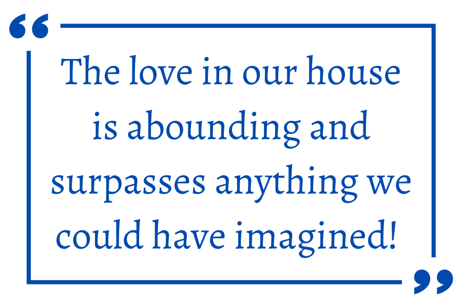 The love in our house is abounding and surpasses anything we could have imagined!
