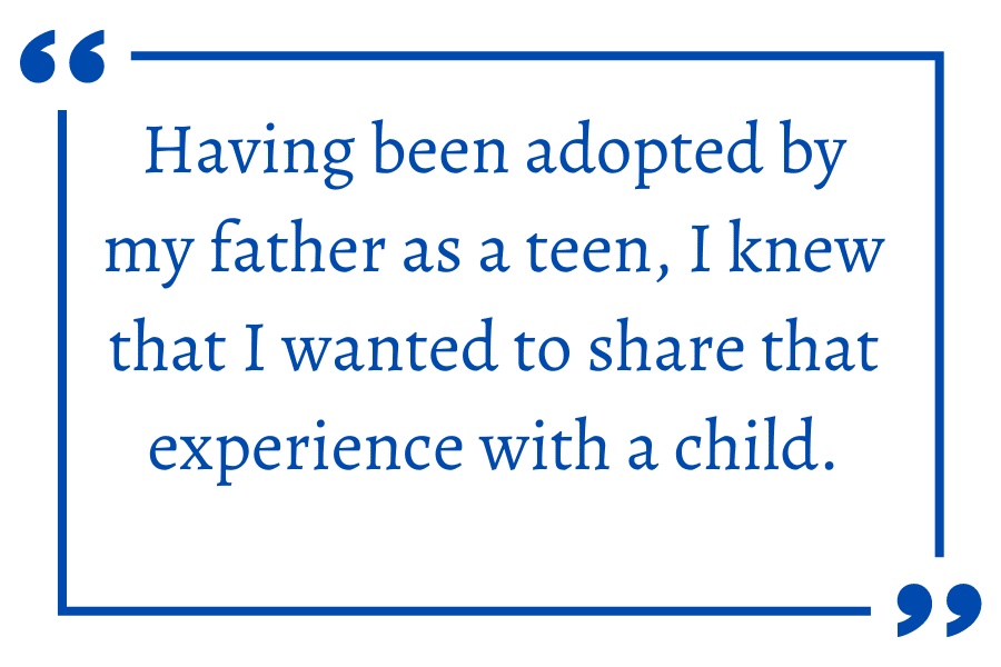 Having been adopted by my father as a teen, I knew that I wanted to share that experience with a child.
